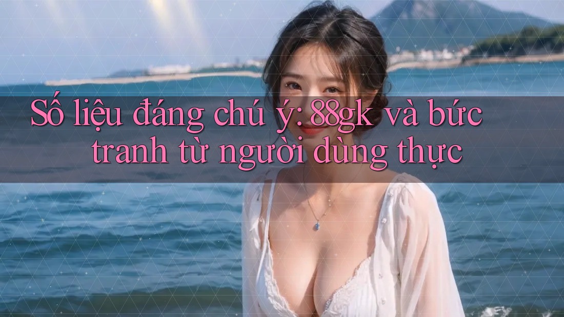 Số liệu đáng chú ý: 88gk và bức tranh từ người dùng thực