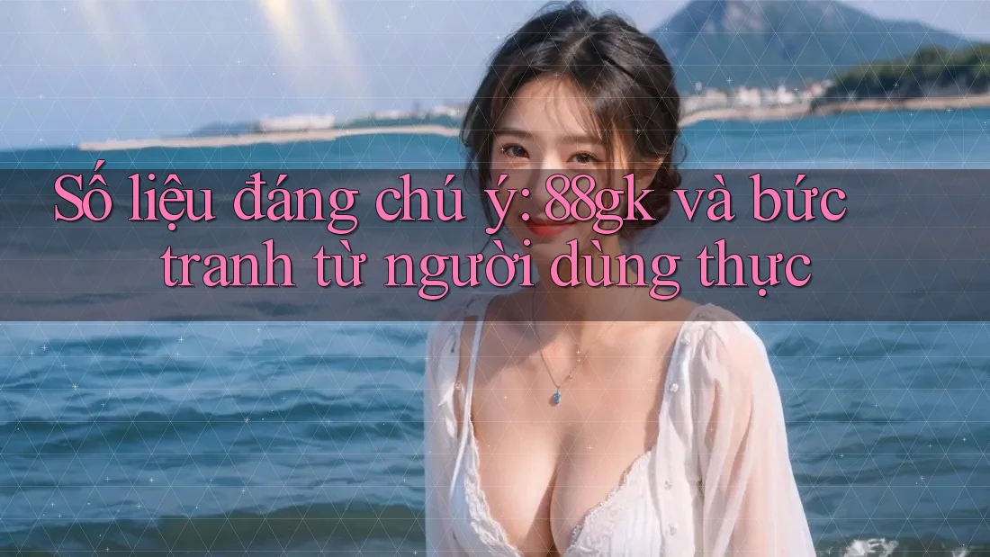 Số liệu đáng chú ý: 88gk và bức tranh từ người dùng thực Số liệu đáng chú ý: 88gk và bức tranh từ người dùng thực