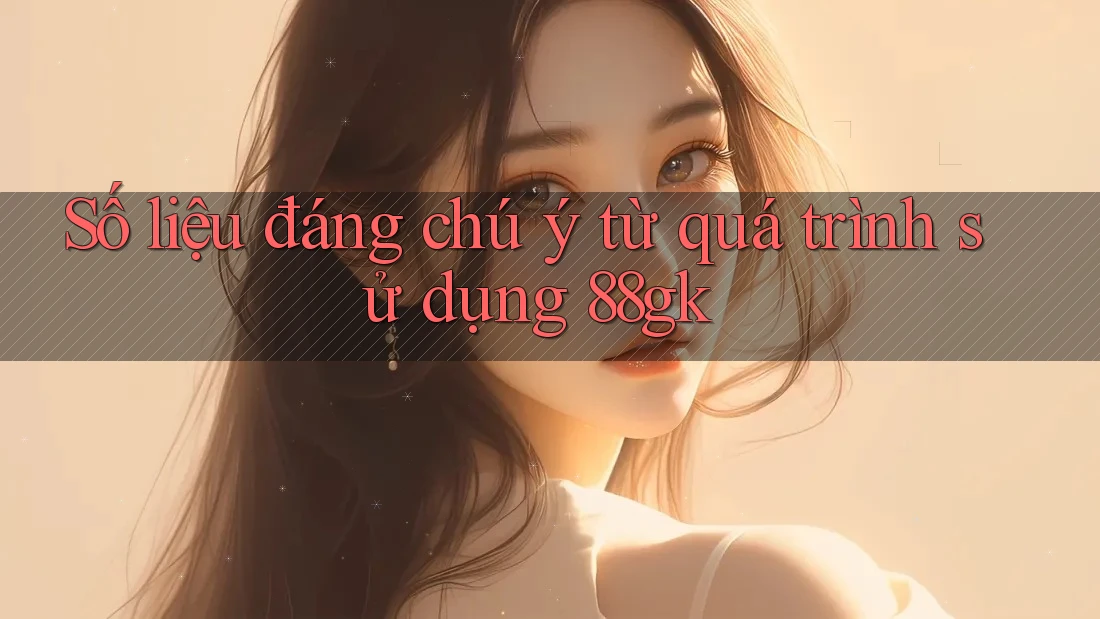 Số liệu đáng chú ý từ quá trình sử dụng 88gk Số liệu đáng chú ý từ quá trình sử dụng 88gk