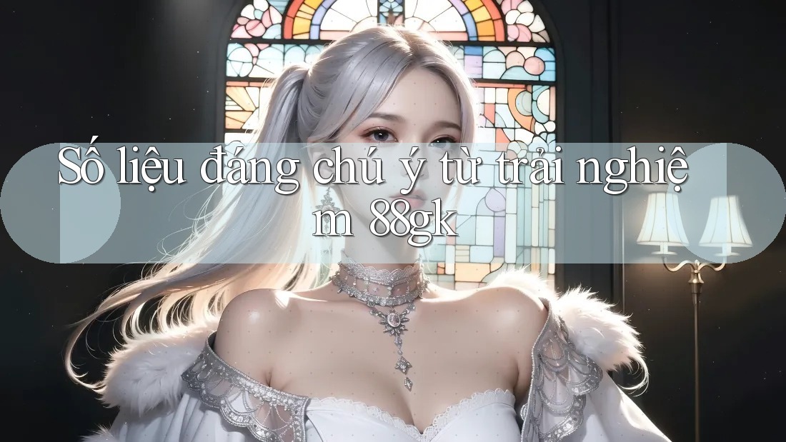 Số liệu đáng chú ý từ trải nghiệm 88gk Số liệu đáng chú ý từ trải nghiệm 88gk