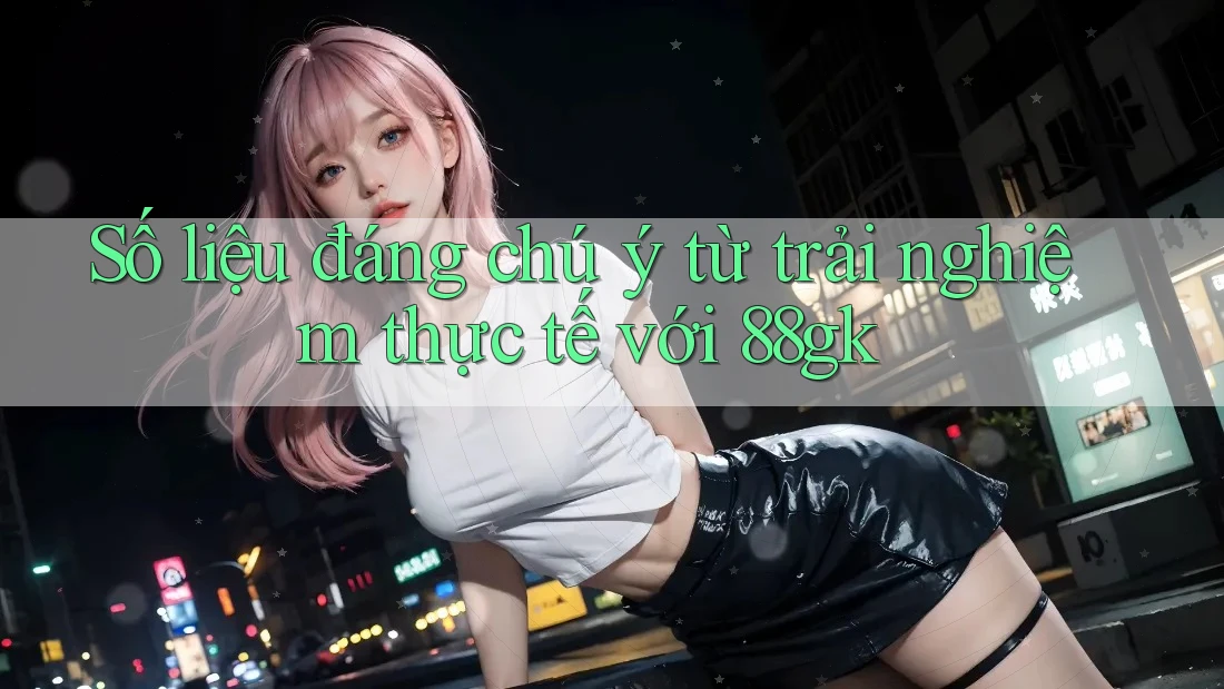 Số liệu đáng chú ý từ trải nghiệm thực tế với 88gk Số liệu đáng chú ý từ trải nghiệm thực tế với 88gk