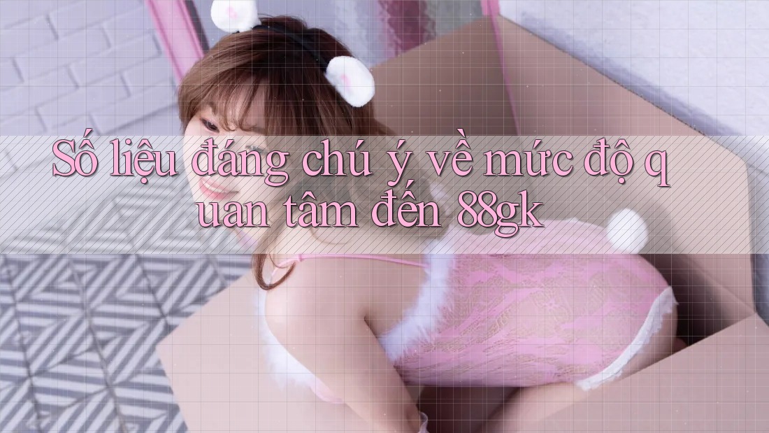 Số liệu đáng chú ý về mức độ quan tâm đến 88gk Số liệu đáng chú ý về mức độ quan tâm đến 88gk