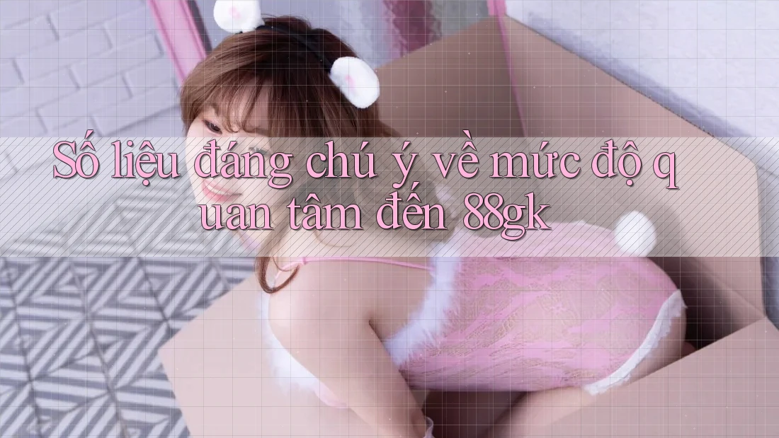 Số liệu đáng chú ý về mức độ quan tâm đến 88gk Số liệu đáng chú ý về mức độ quan tâm đến 88gk
