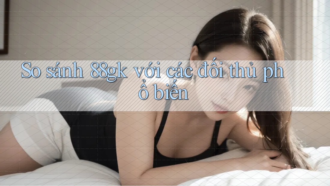 So sánh 88gk với các đối thủ phổ biến So sánh 88gk với các đối thủ phổ biến