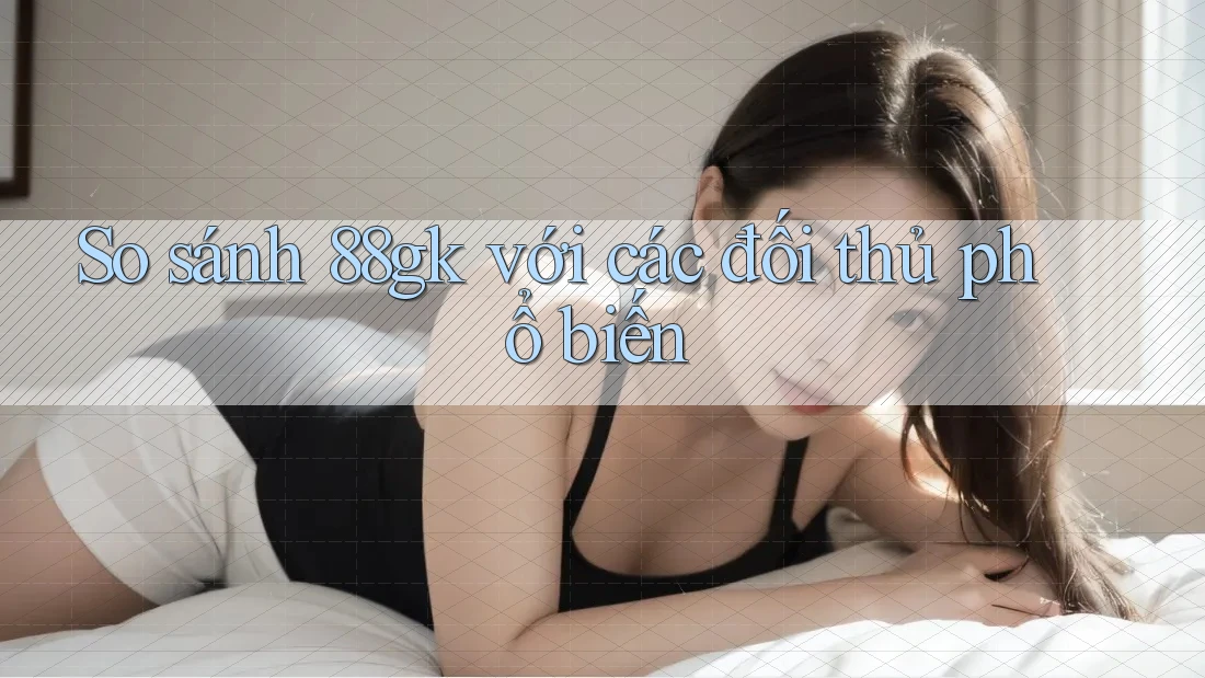 So sánh 88gk với các đối thủ phổ biến So sánh 88gk với các đối thủ phổ biến