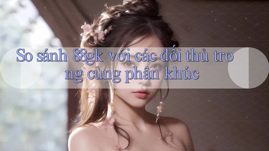 So sánh 88gk với các đối thủ trong cùng phân khúc So sánh 88gk với các đối thủ trong cùng phân khúc
