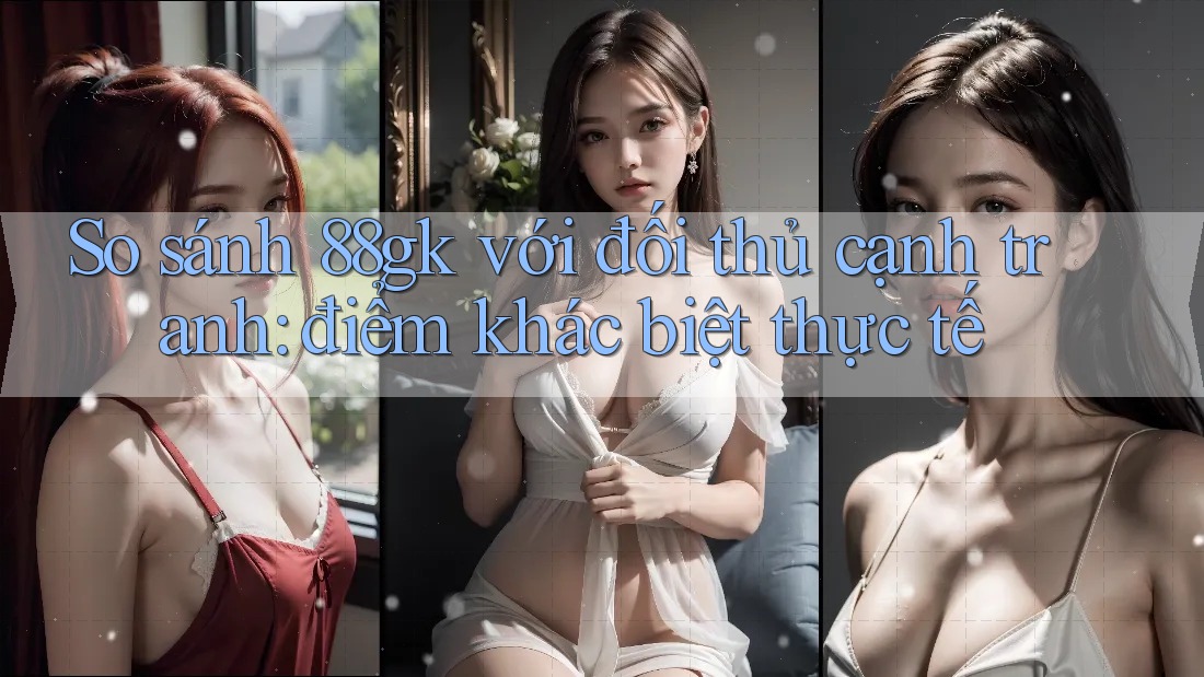 So sánh 88gk với đối thủ cạnh tranh: điểm khác biệt thực tế So sánh 88gk với đối thủ cạnh tranh: điểm khác biệt thực tế