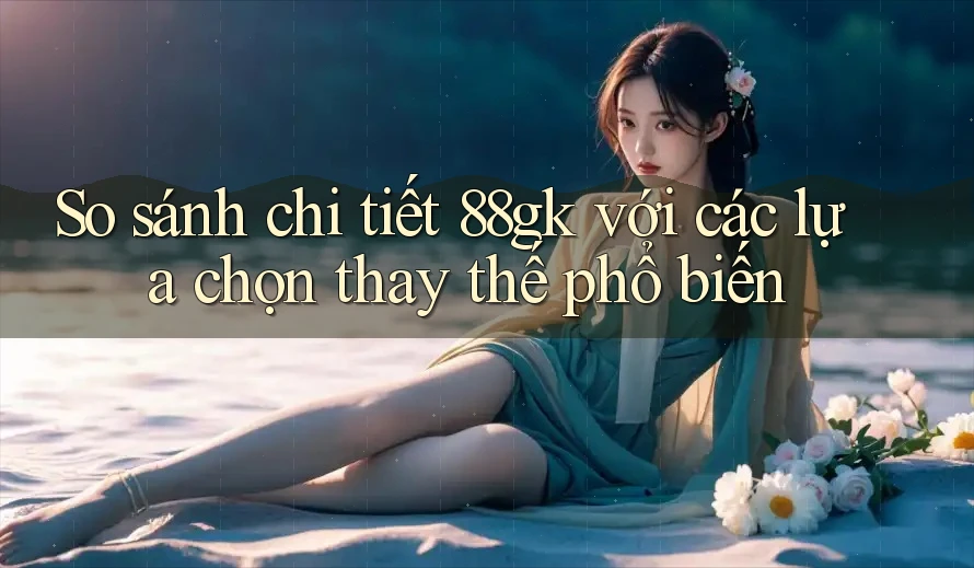 So sánh chi tiết 88gk với các lựa chọn thay thế phổ biến So sánh chi tiết 88gk với các lựa chọn thay thế phổ biến