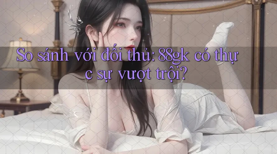So sánh với đối thủ: 88gk có thực sự vượt trội? So sánh với đối thủ: 88gk có thực sự vượt trội?