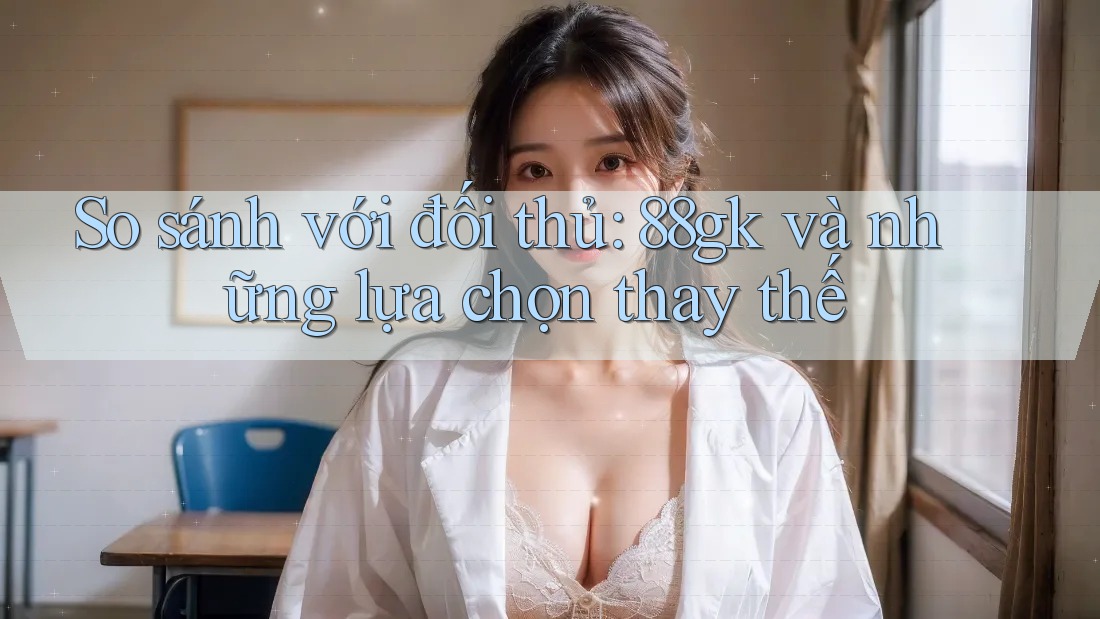 So sánh với đối thủ: 88gk và những lựa chọn thay thế So sánh với đối thủ: 88gk và những lựa chọn thay thế