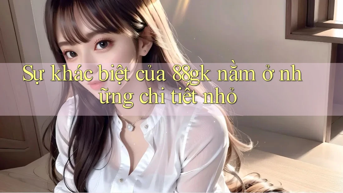 Sự khác biệt của 88gk nằm ở những chi tiết nhỏ Sự khác biệt của 88gk nằm ở những chi tiết nhỏ