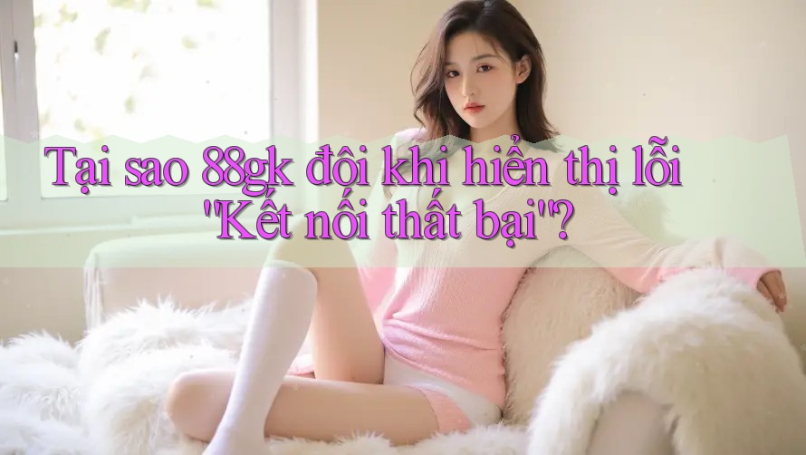 Tại sao 88gk đôi khi hiển thị lỗi “Kết nối thất bại”?