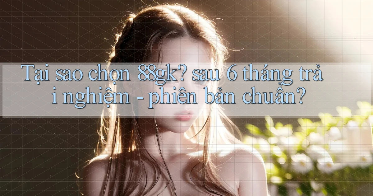 Tại sao chọn 88gk sau 6 tháng trải nghiệm   phiên bản chuẩn