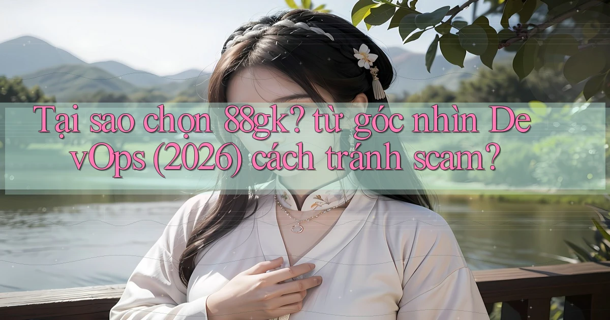 Tại sao chọn 88gk từ góc nhìn DevOps (2026) cách tránh scam