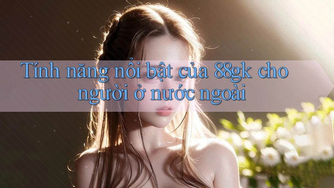 Tính năng nổi bật của 88gk cho người ở nước ngoài Tính năng nổi bật của 88gk cho người ở nước ngoài