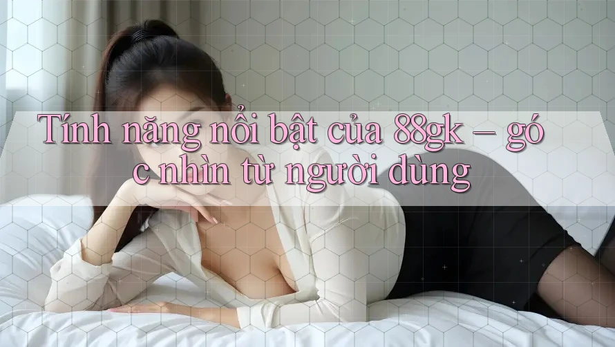Tính năng nổi bật của 88gk – góc nhìn từ người dùng Tính năng nổi bật của 88gk – góc nhìn từ người dùng