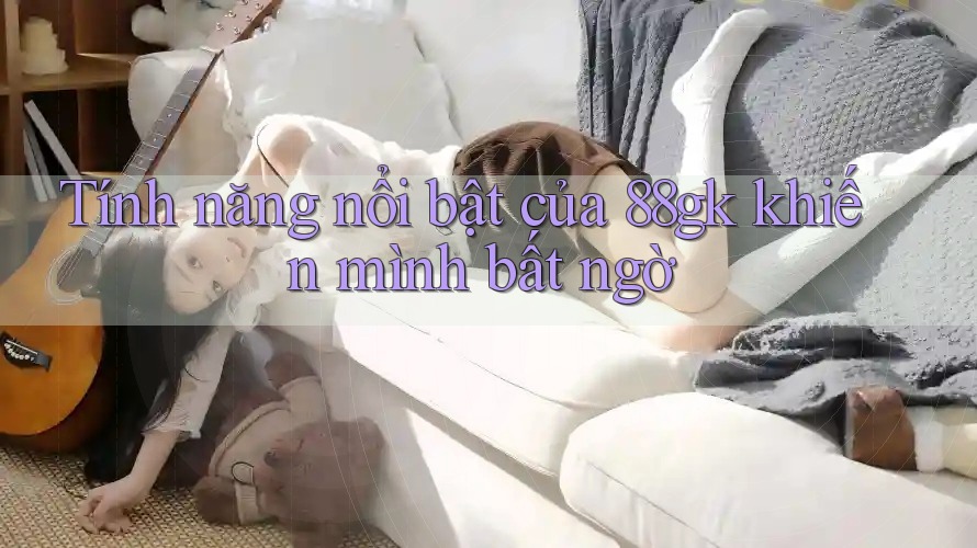 Tính năng nổi bật của 88gk khiến mình bất ngờ Tính năng nổi bật của 88gk khiến mình bất ngờ