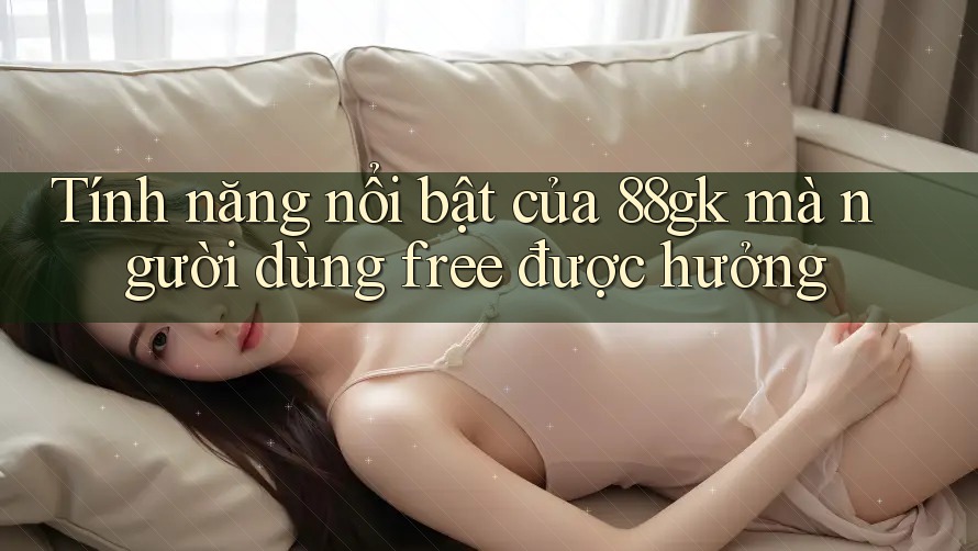 Tính năng nổi bật của 88gk mà người dùng free được hưởng Tính năng nổi bật của 88gk mà người dùng free được hưởng