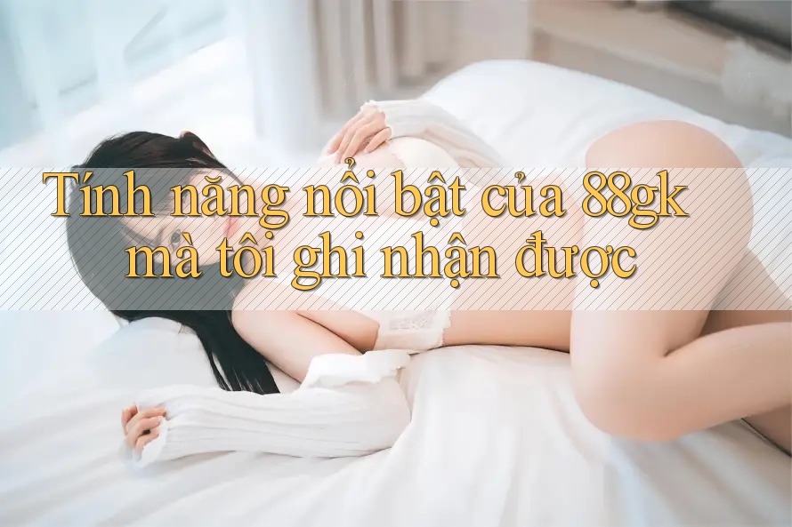 Tính năng nổi bật của 88gk mà tôi ghi nhận được Tính năng nổi bật của 88gk mà tôi ghi nhận được