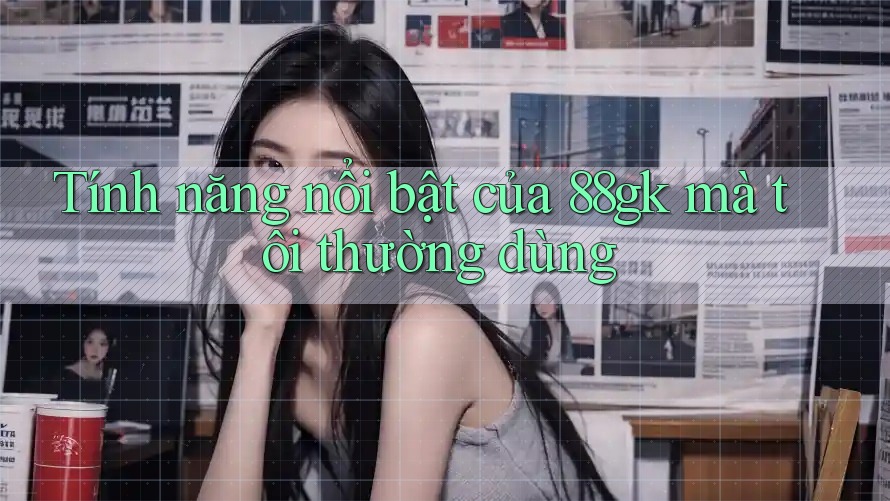 Tính năng nổi bật của 88gk mà tôi thường dùng Tính năng nổi bật của 88gk mà tôi thường dùng