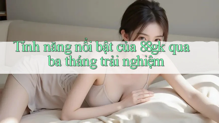 Tính năng nổi bật của 88gk qua ba tháng trải nghiệm Tính năng nổi bật của 88gk qua ba tháng trải nghiệm