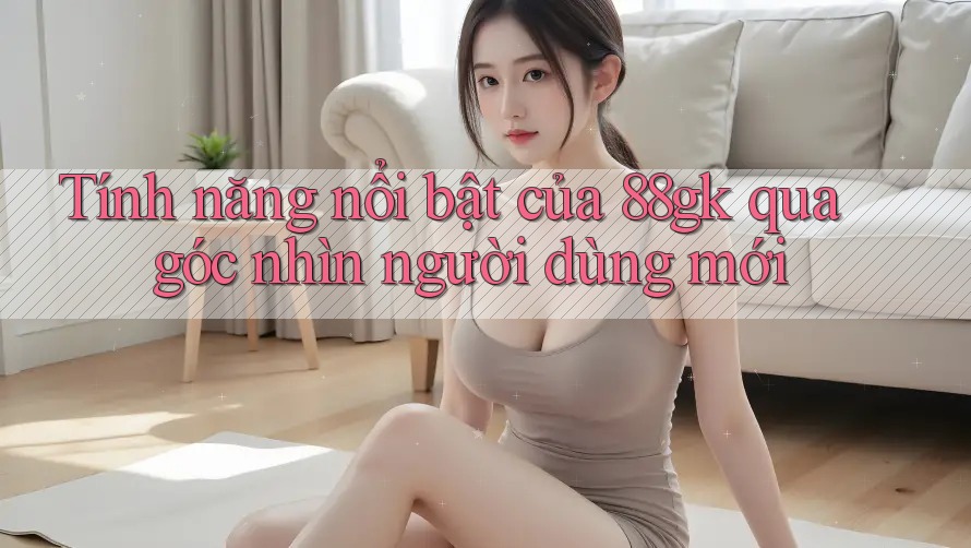 Tính năng nổi bật của 88gk qua góc nhìn người dùng mới Tính năng nổi bật của 88gk qua góc nhìn người dùng mới