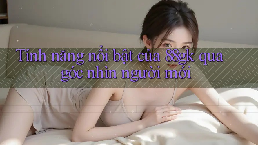 Tính năng nổi bật của 88gk qua góc nhìn người mới Tính năng nổi bật của 88gk qua góc nhìn người mới