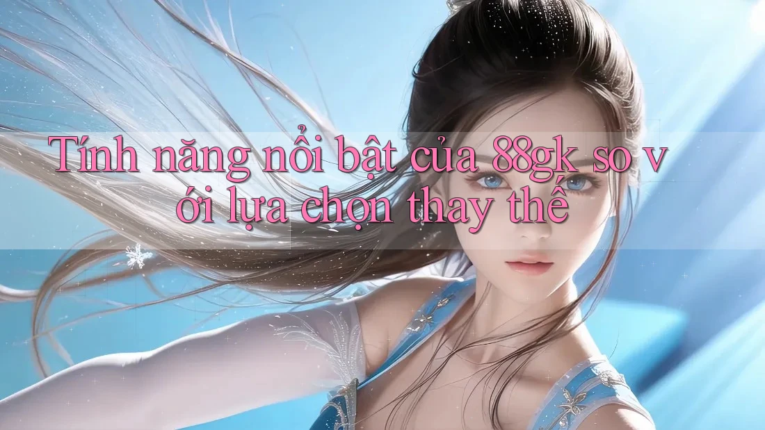 Tính năng nổi bật của 88gk so với lựa chọn thay thế