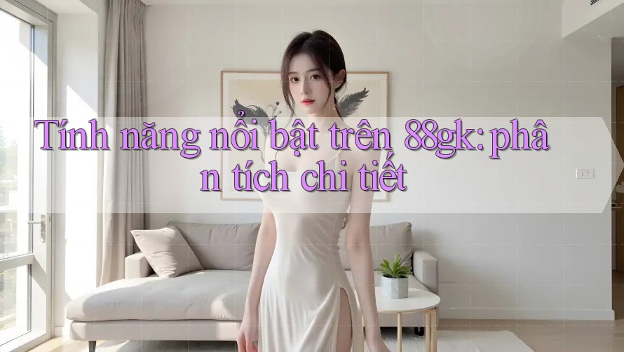 Tính năng nổi bật trên 88gk: phân tích chi tiết Tính năng nổi bật trên 88gk: phân tích chi tiết