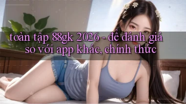 toàn tập 88gk 2026   để đánh giá so với app khác, chính thức