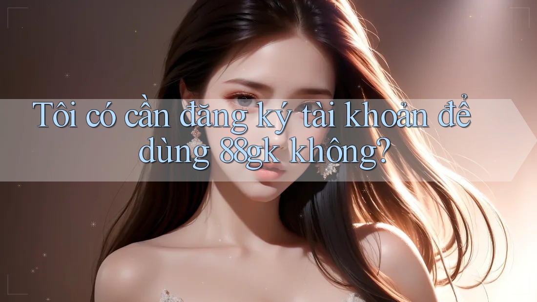 Tôi có cần đăng ký tài khoản để dùng 88gk không? Tôi có cần đăng ký tài khoản để dùng 88gk không?