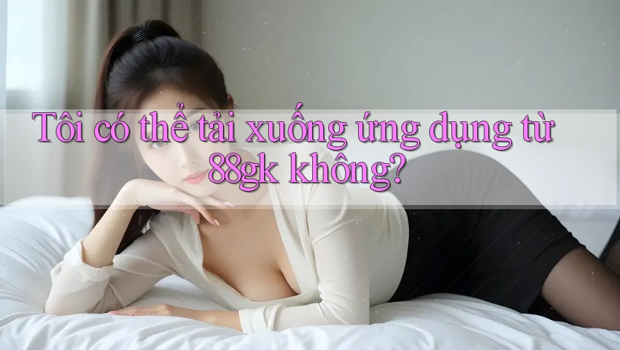 Tôi có thể tải xuống ứng dụng từ 88gk không? Tôi có thể tải xuống ứng dụng từ 88gk không?