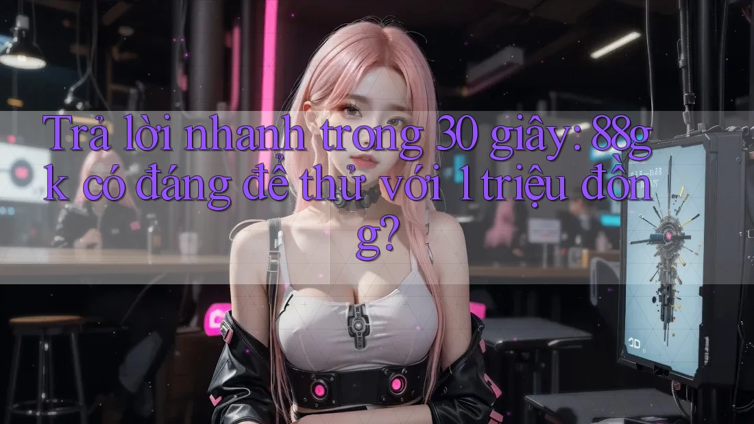 Trả lời nhanh trong 30 giây: 88gk có đáng để thử với 1 triệu đồng? Trả lời nhanh trong 30 giây: 88gk có đáng để thử với 1 triệu đồng?