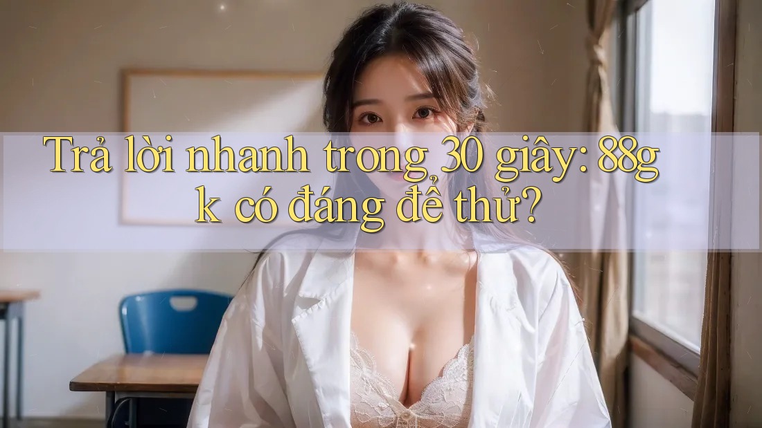 Trả lời nhanh trong 30 giây: 88gk có đáng để thử? Trả lời nhanh trong 30 giây: 88gk có đáng để thử?