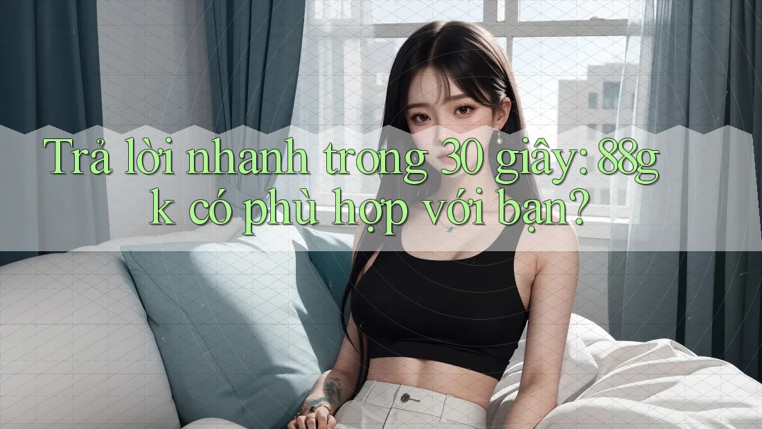 Trả lời nhanh trong 30 giây: 88gk có phù hợp với bạn? Trả lời nhanh trong 30 giây: 88gk có phù hợp với bạn?