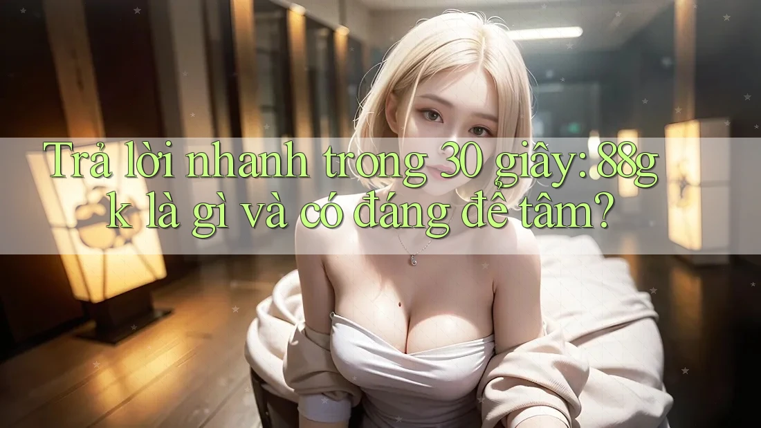 Trả lời nhanh trong 30 giây: 88gk là gì và có đáng để tâm? Trả lời nhanh trong 30 giây: 88gk là gì và có đáng để tâm?