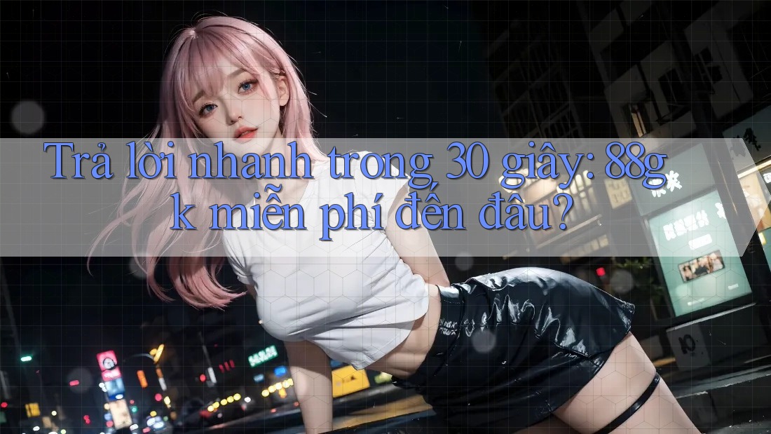 Trả lời nhanh trong 30 giây: 88gk miễn phí đến đâu? Trả lời nhanh trong 30 giây: 88gk miễn phí đến đâu?
