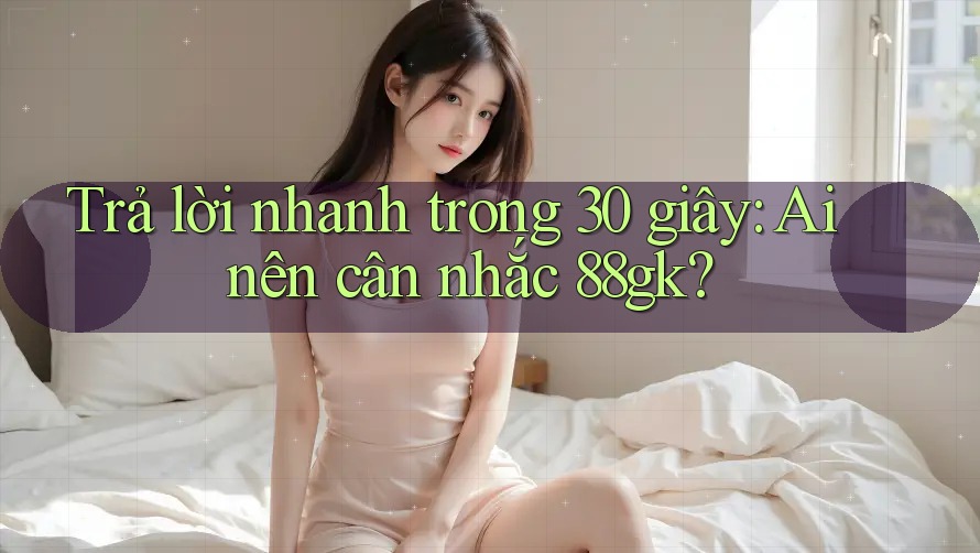 Trả lời nhanh trong 30 giây: Ai nên cân nhắc 88gk? Trả lời nhanh trong 30 giây: Ai nên cân nhắc 88gk?
