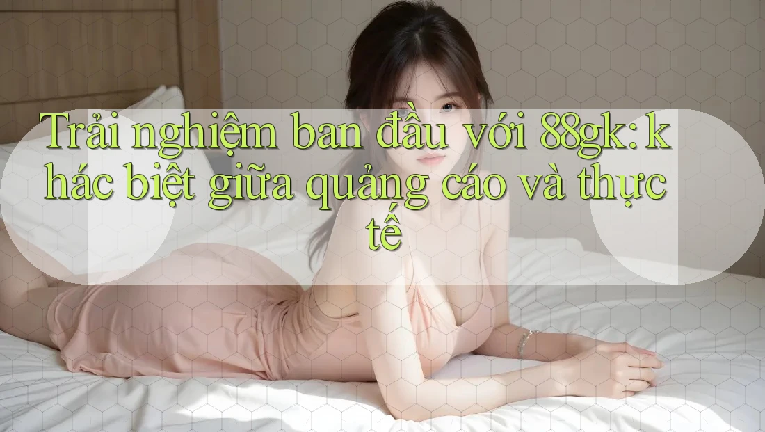 Trải nghiệm ban đầu với 88gk: khác biệt giữa quảng cáo và thực tế Trải nghiệm ban đầu với 88gk: khác biệt giữa quảng cáo và thực tế