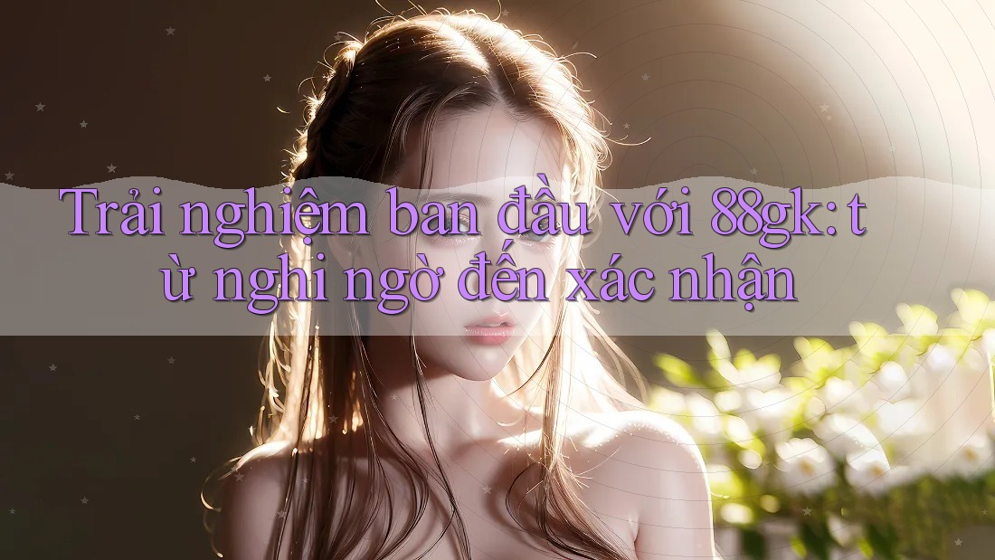 Trải nghiệm ban đầu với 88gk: từ nghi ngờ đến xác nhận