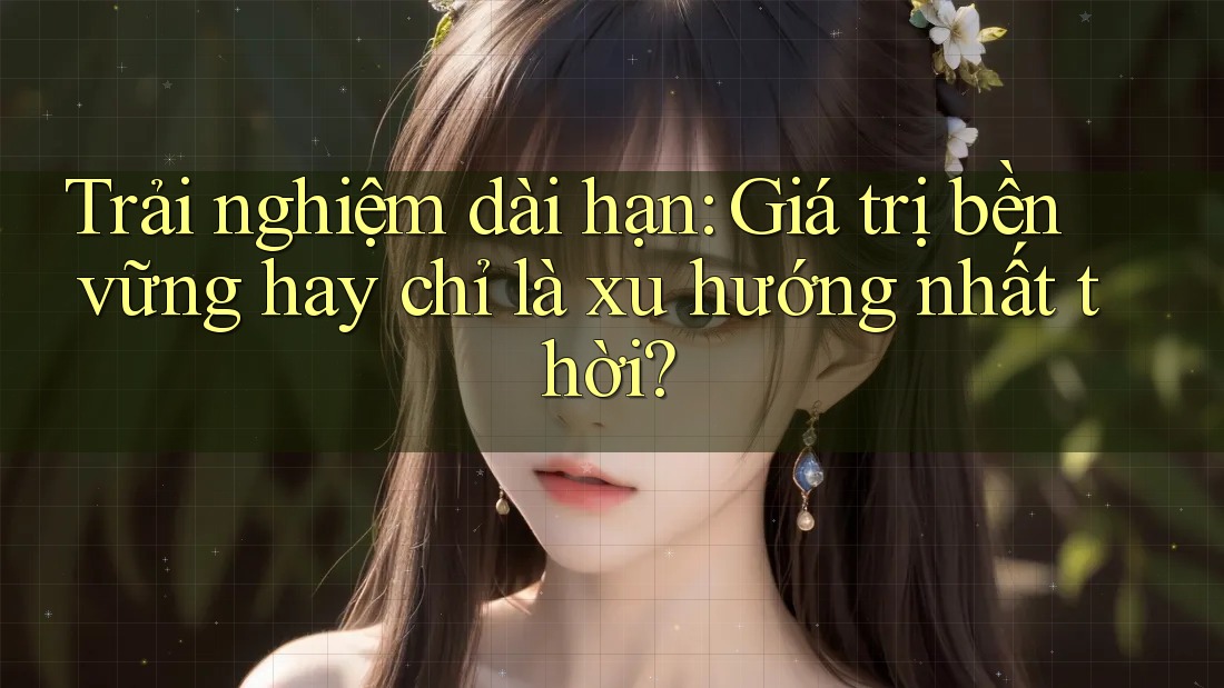 Trải nghiệm dài hạn: Giá trị bền vững hay chỉ là xu hướng nhất thời? Trải nghiệm dài hạn: Giá trị bền vững hay chỉ là xu hướng nhất thời?