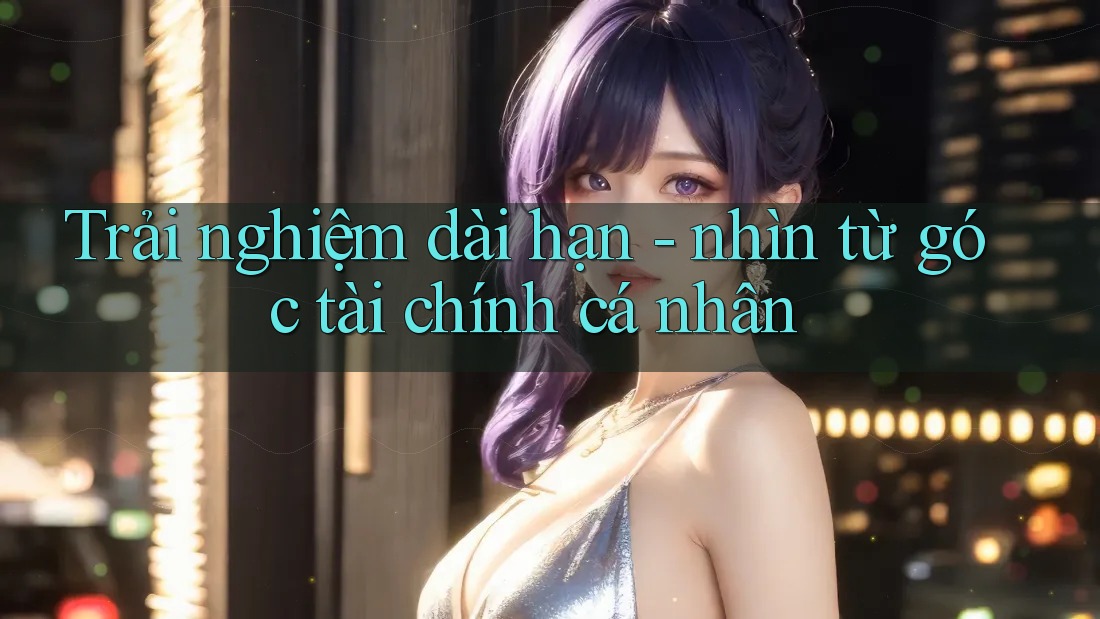 Trải nghiệm dài hạn - nhìn từ góc tài chính cá nhân Trải nghiệm dài hạn - nhìn từ góc tài chính cá nhân