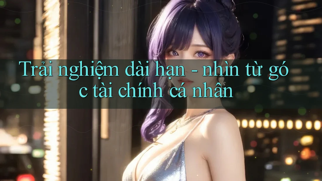 Trải nghiệm dài hạn - nhìn từ góc tài chính cá nhân Trải nghiệm dài hạn - nhìn từ góc tài chính cá nhân