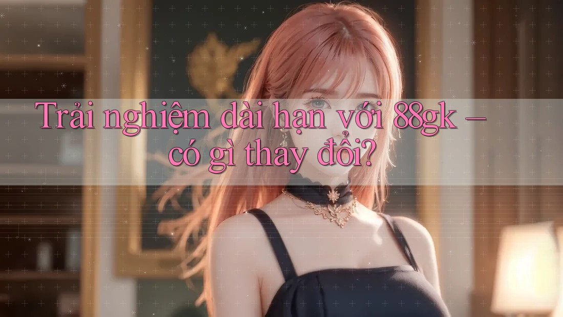 Trải nghiệm dài hạn với 88gk – có gì thay đổi? Trải nghiệm dài hạn với 88gk – có gì thay đổi?