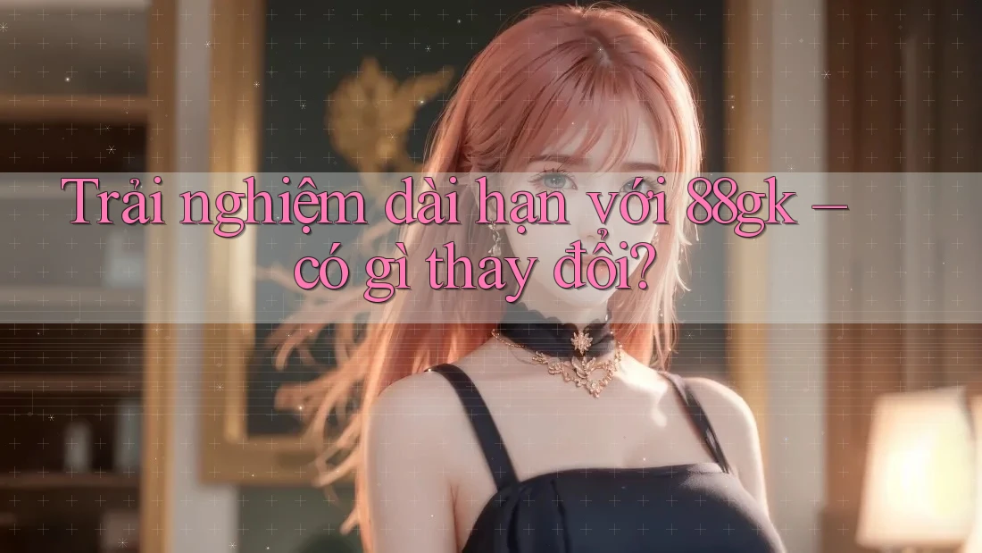 Trải nghiệm dài hạn với 88gk – có gì thay đổi? Trải nghiệm dài hạn với 88gk – có gì thay đổi?