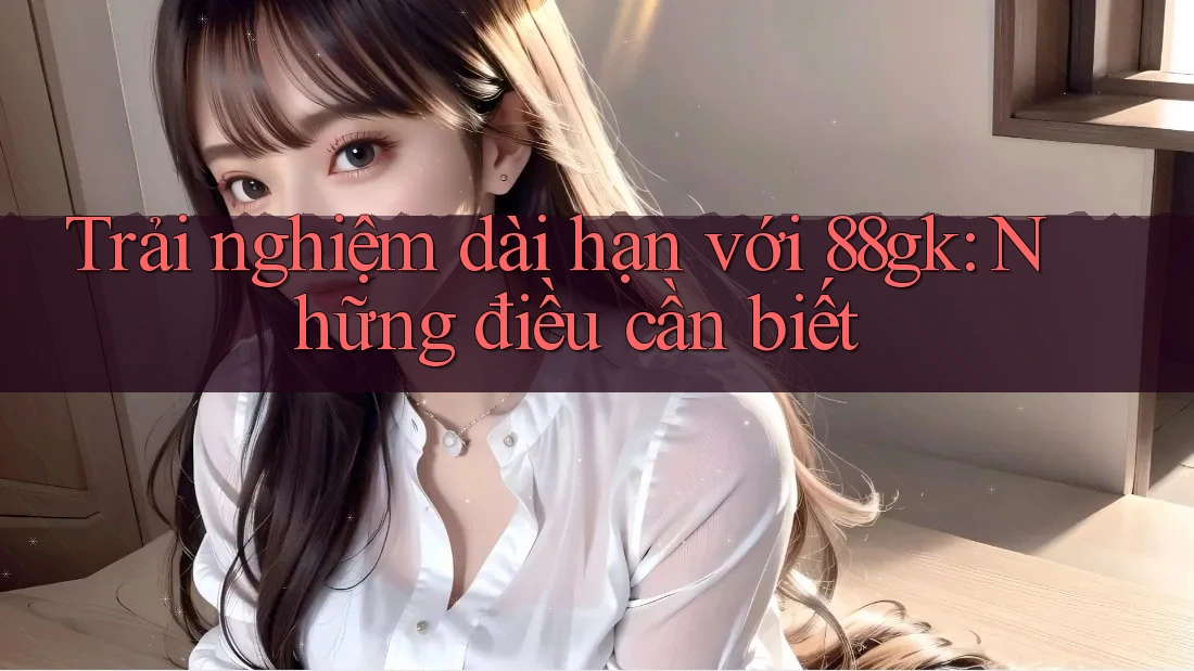 Trải nghiệm dài hạn với 88gk: Những điều cần biết Trải nghiệm dài hạn với 88gk: Những điều cần biết