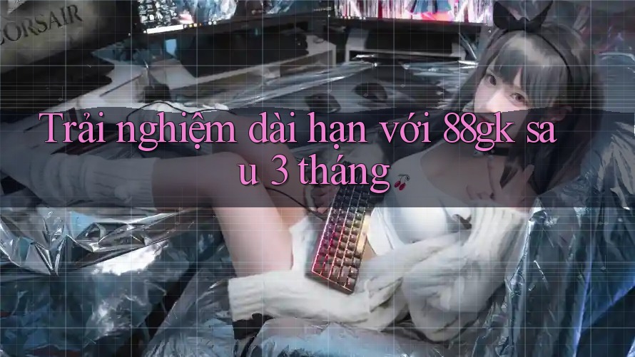 Trải nghiệm dài hạn với 88gk sau 3 tháng Trải nghiệm dài hạn với 88gk sau 3 tháng