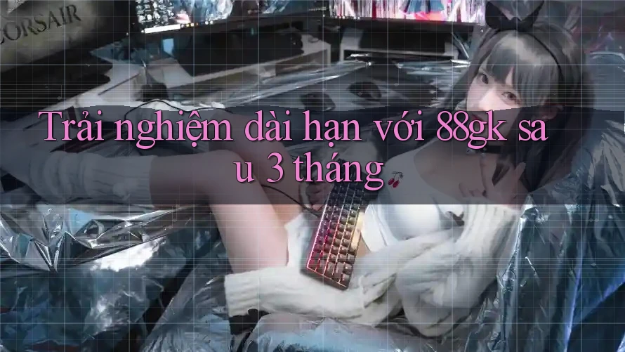 Trải nghiệm dài hạn với 88gk sau 3 tháng Trải nghiệm dài hạn với 88gk sau 3 tháng