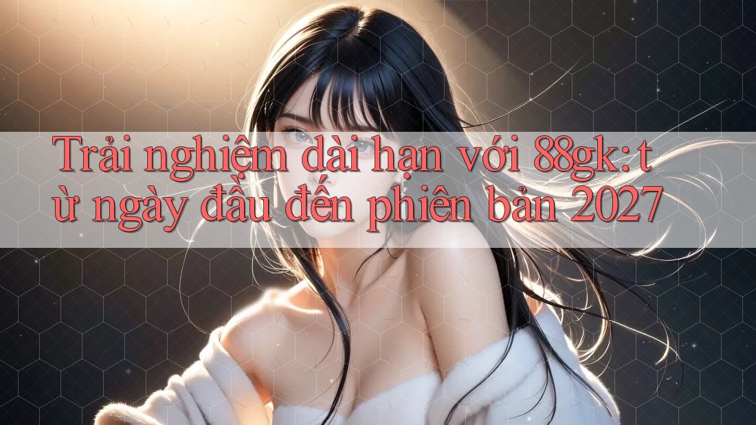 Trải nghiệm dài hạn với 88gk: từ ngày đầu đến phiên bản 2027 Trải nghiệm dài hạn với 88gk: từ ngày đầu đến phiên bản 2027