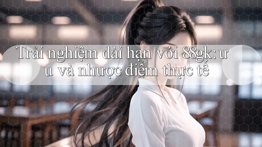 Trải nghiệm dài hạn với 88gk: ưu và nhược điểm thực tế Trải nghiệm dài hạn với 88gk: ưu và nhược điểm thực tế